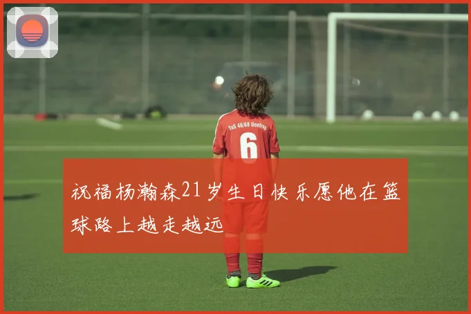 祝福杨瀚森21岁生日快乐愿他在篮球路上越走越远